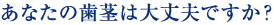 あなたの歯茎は大丈夫ですか？